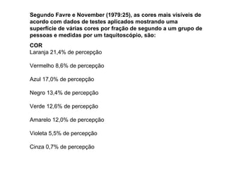 Segundo Favre e November (1979:25), as cores mais visíveis de acordo com dados de testes aplicados mostrando uma superfície de várias cores por fração de segundo a um grupo de pessoas e medidas por um taquitoscópio, são: COR Laranja 21,4% de percepção Vermelho 8,6% de percepção Azul 17,0% de percepção Negro 13,4% de percepção Verde 12,6% de percepção Amarelo 12,0% de percepção Violeta 5,5% de percepção Cinza 0,7% de percepção 