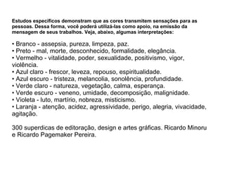 Estudos específicos demonstram que as cores transmitem sensações para as pessoas. Dessa forma, você poderá utilizá-las como apoio, na emissão da mensagem de seus trabalhos. Veja, abaixo, algumas interpretações: • Branco - assepsia, pureza, limpeza, paz.  • Preto - mal, morte, desconhecido, formalidade, elegância.  • Vermelho - vitalidade, poder, sexualidade, positivismo, vigor, violência.  • Azul claro - frescor, leveza, repouso, espiritualidade.  • Azul escuro - tristeza, melancolia, sonolência, profundidade.  • Verde claro - natureza, vegetação, calma, esperança.  • Verde escuro - veneno, umidade, decomposição, malignidade.  • Violeta - luto, martírio, nobreza, misticismo.  • Laranja - atenção, acidez, agressividade, perigo, alegria, vivacidade, agitação. 300 superdicas de editoração, design e artes gráficas. Ricardo Minoru e Ricardo Pagemaker Pereira.   