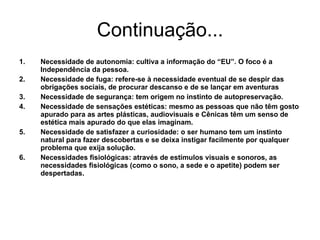 Continuação... Necessidade de autonomia: cultiva a informação do “EU”. O foco é a Independência da pessoa. Necessidade de fuga: refere-se à necessidade eventual de se despir das obrigações sociais, de procurar descanso e de se lançar em aventuras Necessidade de segurança: tem origem no instinto de autopreservação. Necessidade de sensações estéticas: mesmo as pessoas que não têm gosto apurado para as artes plásticas, audiovisuais e Cênicas têm um senso de estética mais apurado do que elas imaginam. Necessidade de satisfazer a curiosidade: o ser humano tem um instinto natural para fazer descobertas e se deixa instigar facilmente por qualquer problema que exija solução. Necessidades fisiológicas: através de estímulos visuais e sonoros, as necessidades fisiológicas (como o sono, a sede e o apetite) podem ser despertadas. 