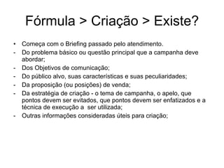 F órmula > Criação > Existe? Come ça com o Briefing passado pelo atendimento. Do problema b ásico ou questão principal que a campanha deve abordar; Dos Objetivos de comunicação; Do público alvo, suas características e suas peculiaridades; Da proposição (ou posições) de venda; Da estratégia de criação - o tema de campanha, o apelo, que pontos devem ser evitados, que pontos devem ser enfatizados e a técnica de execução a  ser utilizada; Outras informações consideradas úteis para criação; 