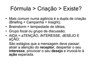 F órmula > Criação > Existe? Mais comum numa ag ência é a dupla de criação (Briefing + Campanha = Insight); Brainstorm = tempestade de id éias; Grupo focal ou grupo de discussão; AIDA = aTENÇÃO, iNTERESSE, dESEJO E aÇÃO; São estágios que a mensagem deve passar: atrair a atenção do  receptor , despertar o seu  interesse , provocar o seu  desejo  e invocá-lo à  ação  esperada.  