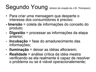 Segundo Young  (diretor de cria ção da J.W. Thompson)   Para criar uma mensagem que desperte o interesse dos consumidores  é preciso: - Imers ão  = coleta de informações do conceito do produto; Digest ão  = processar as informações da etapa anterior; Incubação  = fase do amadurecimento das informações; Ilumina ção  = deixar as idéias aflorarem; Realidade  = análise crítica da idéia mestra verificando se ela realmente é capaz de resolver o problema ou se é viável operacionalemente; 