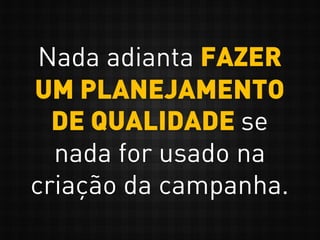 Nada adianta FAZER
UM PLANEJAMENTO
DE QUALIDADE se
nada for usado na
criação da campanha.
 