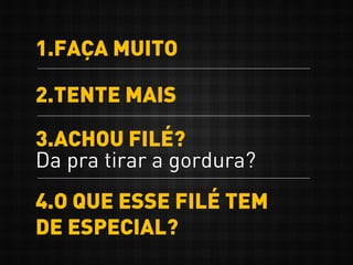1.FAÇA MUITO
2.TENTE MAIS
3.ACHOU FILÉ?
Da pra tirar a gordura?
4.O QUE ESSE FILÉ TEM
DE ESPECIAL?
 