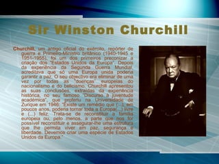 Sir Winston Churchill   Churchill,  um antigo oficial do exército, repórter de guerra e Primeiro-Ministro britânico (1940-1945 e 1951-1955), foi um dos primeiros preconizar a criação dos “Estados Unidos da Europa”. Depois da experiência da Segunda Guerra Mundial, acreditava que só uma Europa unida poderia garantir a paz. O seu objectivo era eliminar de uma vez por todas as “doenças” europeias do nacionalismo e do belicismo. Churchill apresentou as suas conclusões, extraídas da experiência histórica, no seu famoso “Discurso à juventude académica”, que proferiu na Universidade de Zurique em 1946: “Existe um remédio que (...), em poucos anos, poderia tornar toda a Europa(...) livre e (...) feliz. Trata-se de reconstituir a família europeia ou, pelo menos, a parte que nos for possível reconstituir e assegurar-lhe uma estrutura que lhe permita viver em paz, segurança e liberdade. Devemos criar uma espécie de Estados Unidos da Europa.”  