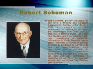 Robert Schuman   Robert Schuman,  político, advogado de alto nível e Ministro dos Negócios Estrangeiros francês entre 1948 e 1952, é considerado um dos promotores da unificação europeia. Em colaboração com Jean Monnet, elaborou o famoso Plano Schuman, que divulgou em 9 de Maio de 1950, hoje considerada a data de nascimento da União Europeia. Nesse plano, Schuman propunha o controlo conjunto da produção do carvão e do aço, as matérias-primas mais importantes para a produção de armamento. A ideia fundamental subjacente à proposta era a de que um país que não controlasse a produção de carvão e de aço não estaria em condições de declarar guerra a outro.  