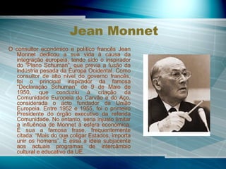 Jean Monnet O consultor económico e político francês Jean Monnet dedicou a sua vida à causa da integração europeia, tendo sido o inspirador do “Plano Schuman”, que previa a fusão da indústria pesada da Europa Ocidental. Como consultor de alto nível do governo francês, foi o principal inspirador da famosa “Declaração Schuman” de 9 de Maio de 1950, que conduziu à criação da Comunidade Europeia do Carvão e do Aço, considerada o acto fundador da União Europeia. Entre 1952 e 1955, foi o primeiro Presidente do órgão executivo da referida Comunidade. No entanto, seria injusto limitar a influência de Monnet à esfera económica. É sua a famosa frase, frequentemente citada: “Mais do que coligar Estados, importa unir os homens”. É essa a ideia subjacente aos actuais programas de intercâmbio cultural e educativo da UE. 