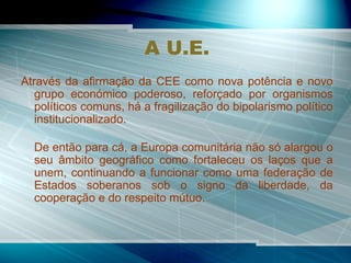 A U.E. Através da afirmação da CEE como nova potência e novo grupo económico poderoso, reforçado por organismos políticos comuns, há a fragilização do bipolarismo político institucionalizado. De então para cá, a Europa comunitária não só alargou o seu âmbito geográfico como fortaleceu os laços que a unem, continuando a funcionar como uma federação de Estados soberanos sob o signo da liberdade, da cooperação e do respeito mútuo. 