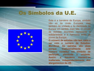 Os Símbolos da U.E. Esta é a bandeira da Europa, símbolo não só da União Europeia, mas também da unidade e da identidade da Europa em sentido mais lato. O círculo de estrelas douradas representa a solidariedade e a harmonia entre os povos da Europa. O número de estrelas não tem nada a ver com o número de Estados-Membros. As estrelas são doze porque tradicionalmente este número constitui um símbolo de perfeição, plenitude e unidade. Assim, a bandeira mantém-se inalterada, independentemente dos alargamentos da UE. 