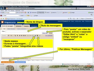 Ano lectivo 2008/2009 Alfredo Garcia Nome do blogue. Título da mensagem. Neste espaço Ecreves a mensagem… Podes “postar” fotografias e/ou vídeos Para “postar” um vídeo do youtube, activas o separador “Editar Html” e “colas” o código “embed” ou “incorporar” Por último, “Publicar Mensagem” 