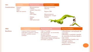 SEO Conteúdos Posicionamento Funcionalidades
Características Imagens
Textos
Vídeo
Meios de contacto
Multiplataforma:
• Online:
• google, bing,yahoo ,
etc
•Mobile
•GPS, Maps
Tráfego:
•SEA
•SEO optimização
Self serve (conteúdo
editável)
Páginas CMS
Monitorização de
performance – Google
Analitcs
SEO CoConteúdos Posicionamento Funcionalidades
Benefícios 1.Atrair /seduzir contactos
2.Divulgar e promover marcas,
serviços, produtos, preços,
catálogos
1.Ser a 1ª escolha
2.Ser pesquisado, ser encontrado,
ser seleccionado
3.Captar contactos
4.Atrair diferentes utilizadores
5.Direccionar tráfego em função da
actividade e geografia
1.Flexibilizar a actualização de
conteúdos
2.Facilitar e controlar a gestão
de conteúdos de forma rápida e
sem custos
3.Contabilizar /medir o roi
4.Google analitcs
5.Gerir e monitorizar
performances
 