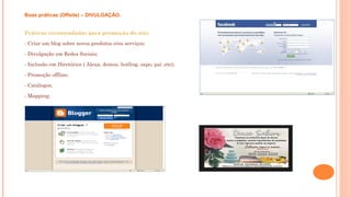 Boas práticas (Offsite) – DIVULGAÇÃO.
Práticas recomendadas para promoção do site:
- Criar um blog sobre novos produtos e/ou serviços;
- Divulgação em Redes Sociais;
- Inclusão em Diretórios ( Alexa, demoz, hotfrog, sapo, pai ,etc);
- Promoção offline;
- Catálogos;
- Mapping;
 