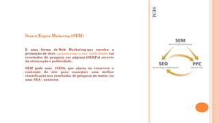 SEM
Search Engine Marketing (SEM)
É uma forma de Web Marketing que envolve a
promoção de sites, aumentando a sua visibilidade em
resultados de pesquisa em páginas (SERPs) através
da otimização e publicidade. 
SEM pode usar  (SEO), que ajusta ou reescreve o
conteúdo do site para conseguir uma melhor
classificação nos resultados de pesquisa do motor, ou
usar SEA - anúncios. 
 