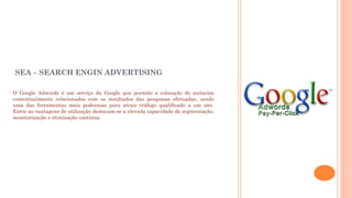 SEA – SEARCH ENGIN ADVERTISING
O Google Adwords é um serviço da Google que permite a colocação de anúncios
contextualmente relacionados com os resultados das pesquisas efetuadas, sendo
uma das ferramentas mais poderosas para atrair tráfego qualificado a um site.
Entre as vantagens de utilização destacam-se a elevada capacidade de segmentação,
monitorização e otimização contínua. 
 