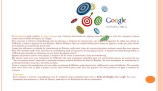O remarketing pode ajudá-lo a captar pessoas que visitaram anteriormente páginas específicas do seu web site, enquanto visitam
outros sites na Rede de Display da Google.
Para começar a utilizar o remarketing, tem de adicionar a etiqueta de remarketing, um pequeno fragmento de código que obtém do
AdWords, a todas as páginas do seu Website. Muitos Websites têm um rodapé idêntico para todas as páginas, sendo que pode colocar
esta etiqueta de remarketing nesse local.
Assim que adicionar a etiqueta de remarketing ao Website, pode criar listas de remarketing para qualquer umas das suas páginas
Web. Por exemplo, pode criar uma lista de remarketing para os visitantes da sua página inicial. A etiqueta de remarketing indica ao
AdWords para guardar os visitantes na sua "Lista da página inicial".
Quando as pessoas visitam essa página, o respetivo ID do cookie é adicionado à lista de remarketing.
Por último, pode criar uma campanha do AdWords com uma mensagem específica para ser apresentada apenas às pessoas da sua
"Lista da página inicial" enquanto as mesmas navegam noutros Websites da Rede de Display. As suas mensagens de remarketing só
serão apresentadas às pessoas incluídas na lista.
Como a etiqueta de remarketing está em todas as páginas do Website, pode desenvolver públicos-alvo mais detalhados. Por exemplo,
pode criar listas não só para a página inicial, mas também para cada uma das páginas dos seus produtos ou para o carrinho de
compras.
Sugestão:
Para começar a utilizar o remarketing, tem de configurar uma campanha que inclua a Rede de Display da Google. Se a sua
campanha não segmentar a Rede de Display, pode alterar as definições da rede de campanhas.
 