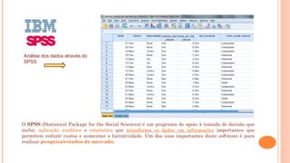 O SPSS (Statistical Package for the Social Sciences) é um programa de apoio à tomada de decisão que
inclui: aplicação analítica e estatística que transforma os dados em informações importantes que
permitem reduzir custos e aumentar a lucratividade. Um dos usos importantes deste software é para
realizar pesquisa/estudos de mercado.
Análise dos dados através do
SPSS
 