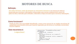 Definição:
Um motor de busca, motor de pesquisa ou mecanismo de busca é um sistema de software
projectado para encontrar informações armazenadas num sistema computacional a partir de
palavras-chave indicadas pelo utilizador, reduzindo o tempo necessário para encontrar informações.
MOTORES DE BUSCA
Como funcionam?
Tendo por base uma necessidade identificada, o motor actua através de um simples mecanismo de
computação, processando ordens previamente imputadas que devolvem os resultados encontrados.
Procura orgânica
Este mecanismo é:
O algoritmo!
 