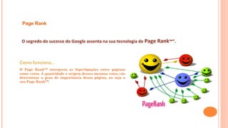O segredo do sucesso do Google assenta na sua tecnologia de Page Rank™”.
Como funciona...
O Page Rank™ interpreta as hiperligações entre páginas
como votos. A quantidade e origem desses mesmos votos vão
determinar o grau de importância dessa página, ou seja o
seu Page Rank™.
Page Rank
 