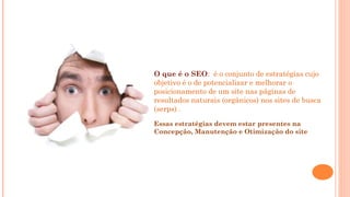 O que é o SEO:  é o conjunto de estratégias cujo
objetivo é o de potencializar e melhorar o
posicionamento de um site nas páginas de
resultados naturais (orgânicos) nos sites de busca
(serps) .
Essas estratégias devem estar presentes na
Concepção, Manutenção e Otimização do site
 