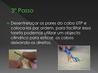  Desentrelaçar os pares do cabo UTP e
coloca-los por ordem, para facilitar essa
tarefa podemos utilizar um objecto
cilíndrico para esticar, os cabos
deixando-os direitos.
 