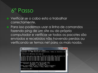  Verificar se o cabo esta a trabalhar
correctamente.
 Para isso podemos usar a linha de comandos
fazendo ping de um site ou do próprio
computador e verificar se todos os pacotes são
enviados e recebidos não havendo perdas ou
verificando se temos net para os mais noobs.
 
