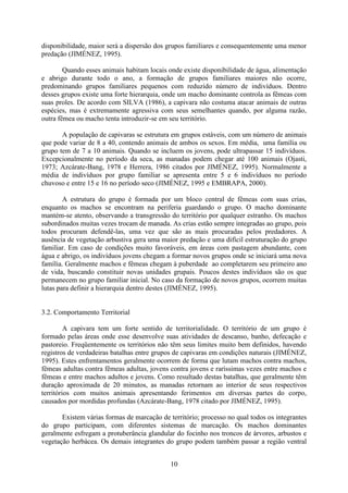 10
disponibilidade, maior será a dispersão dos grupos familiares e consequentemente uma menor
predação (JIMÉNEZ, 1995).
Quando esses animais habitam locais onde existe disponibilidade de água, alimentação
e abrigo durante todo o ano, a formação de grupos familiares maiores não ocorre,
predominando grupos familiares pequenos com reduzido número de indivíduos. Dentro
desses grupos existe uma forte hierarquia, onde um macho dominante controla as fêmeas com
suas proles. De acordo com SILVA (1986), a capivara não costuma atacar animais de outras
espécies, mas é extremamente agressiva com seus semelhantes quando, por alguma razão,
outra fêmea ou macho tenta introduzir-se em seu território.
A população de capivaras se estrutura em grupos estáveis, com um número de animais
que pode variar de 8 a 40, contendo animais de ambos os sexos. Em média, uma família ou
grupo tem de 7 a 10 animais. Quando se incluem os jovens, pode ultrapassar 15 indivíduos.
Excepcionalmente no período da seca, as manadas podem chegar até 100 animais (Ojasti,
1973; Azcárate-Bang, 1978 e Herrera, 1986 citados por JIMÉNEZ, 1995). Normalmente a
média de indivíduos por grupo familiar se apresenta entre 5 e 6 indivíduos no período
chuvoso e entre 15 e 16 no período seco (JIMÉNEZ, 1995 e EMBRAPA, 2000).
A estrutura do grupo é formada por um bloco central de fêmeas com suas crias,
enquanto os machos se encontram na periferia guardando o grupo. O macho dominante
mantém-se atento, observando a transgressão do território por qualquer estranho. Os machos
subordinados muitas vezes trocam de manada. As crias estão sempre integradas ao grupo, pois
todos procuram defendê-las, uma vez que são as mais procuradas pelos predadores. A
ausência de vegetação arbustiva gera uma maior predação e uma difícil estruturação do grupo
familiar. Em caso de condições muito favoráveis, em áreas com pastagem abundante, com
água e abrigo, os indivíduos jovens chegam a formar novos grupos onde se iniciará uma nova
família. Geralmente machos e fêmeas chegam à puberdade ao completarem seu primeiro ano
de vida, buscando constituir novas unidades grupais. Poucos destes indivíduos são os que
permanecem no grupo familiar inicial. No caso da formação de novos grupos, ocorrem muitas
lutas para definir a hierarquia dentro destes (JIMÉNEZ, 1995).
3.2. Comportamento Territorial
A capivara tem um forte sentido de territorialidade. O território de um grupo é
formado pelas áreas onde esse desenvolve suas atividades de descanso, banho, defecação e
pastoreio. Freqüentemente os territórios não têm seus limites muito bem definidos, havendo
registros de verdadeiras batalhas entre grupos de capivaras em condições naturais (JIMÉNEZ,
1995). Estes enfrentamentos geralmente ocorrem de forma que lutam machos contra machos,
fêmeas adultas contra fêmeas adultas, jovens contra jovens e raríssimas vezes entre machos e
fêmeas e entre machos adultos e jovens. Como resultado destas batalhas, que geralmente têm
duração aproximada de 20 minutos, as manadas retornam ao interior de seus respectivos
territórios com muitos animais apresentando ferimentos em diversas partes do corpo,
causados por mordidas profundas (Azcárate-Bang, 1978 citado por JIMÉNEZ, 1995).
Existem várias formas de marcação de território; processo no qual todos os integrantes
do grupo participam, com diferentes sistemas de marcação. Os machos dominantes
geralmente esfregam a protuberância glandular do focinho nos troncos de árvores, arbustos e
vegetação herbácea. Os demais integrantes do grupo podem também passar a região ventral
 