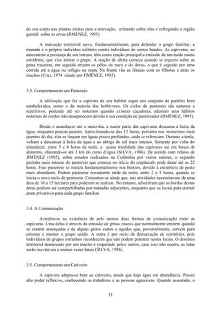 11
do seu corpo nas plantas eleitas para a marcação, urinando sobre elas e esfregando a região
genital sobre as ervas (JIMÉNEZ, 1995).
A marcação territorial serve, fundamentalmente, para defender o grupo familiar, a
manada e o próprio indivíduo solitário contra indivíduos de outros bandos. As capivaras, ao
detectarem a presença de um intruso, têm como reação principal a emissão de um ruído muito
estridente, que visa alertar o grupo. A reação de alerta começa quando se erguem sobre as
patas traseiras, em seguida eriçam os pêlos da nuca e do dorso, o que é seguido por uma
corrida até a água ou refúgio na mata. Na frente vão as fêmeas com os filhotes e atrás os
machos (Cruz, 1974 citado por JIMÉNEZ, 1995).
3.3. Comportamento em Pastoreio
A utilização que faz a capivara de seu habitat segue um conjunto de padrões bem
estabelecidos, como o da maioria dos herbívoros. Os ciclos de pastoreio são naturais e
repetitivos, podendo até ser noturnos quando existem caçadores, ademais seus hábitos
noturnos de roedor não desaparecem devido a sua condição de pastoreador (JIMÉNEZ, 1995).
Desde o amanhecer até o meio-dia, a maior parte das capivaras descansa à beira da
água, enquanto poucas pastam. Aproximando-se das 12 horas, portanto nos momentos mais
quentes do dia, elas se lançam em águas pouco profundas, onde se refrescam. Durante a tarde,
voltam a descansar à beira da água e ao abrigo do sol mais intenso. Somente por volta do
entardecer, entre 5 e 6 horas da tarde, a quase totalidade das capivaras sai em busca de
alimento, afastando-se até 3 km do curso d’água (SILVA, 1986). De acordo com relatos de
JIMÉNEZ (1995), sobre estudos realizados na Colômbia por vários autores, o segundo
período mais intenso do pastoreio que começa no início do crepúsculo pode durar até as 22
horas. Este pastoreio se realiza fundamentalmente nos baixios, devido à existência de pasto
mais abundante. Podem pastorear novamente tarde da noite, entre 2 e 5 horas, quando se
inicia o novo ciclo de pastoreio. Constatou-se ainda que, tais atividades necessitavam de uma
área de 10 a 15 hectares para poderem se realizar. No entanto, advertiram que as bordas destas
áreas podiam ser compartilhadas por manadas adjacentes, enquanto que os locais para dormir
eram privativos para cada grupo familiar.
3.4. A Comunicação
Acredita-se na existência de pelo menos duas formas de comunicação entre as
capivaras. Uma delas é através da emissão de gritos roucos que normalmente emitem quando
se sentem ameaçadas e de alguns gritos curtos e agudos que, provavelmente, servem para
orientar e manter o grupo unido. A outra é por meio da demarcação de territórios, pois
indivíduos de grupos estranhos reconhecem que não podem penetrar nestes locais. O domínio
territorial demarcado por um macho é respeitado pelos outros, caso isso não ocorra, as lutas
serão inevitáveis e muitas vezes fatais (SILVA, 1986).
3.5. Comportamento em Cativeiro
A capivara adapta-se bem ao cativeiro, desde que haja água em abundância. Possui
alto poder reflexivo, conhecendo os tratadores e as pessoas agressivas. Quando assustado, o
 