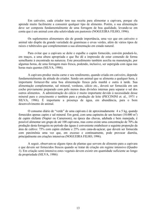 13
Em cativeiro, cada criador tem sua receita para alimentar a capivara, porque ela
aprende muito facilmente a consumir qualquer tipo de alimento. Porém, a sua alimentação
deve ser composta fundamentalmente de uma forragem de boa qualidade, levando-se em
conta que é um animal com alta seletividade em pastoreio (NOGUEIRA FILHO, 1996).
Os suplementos alimentares são de grande importância, uma vez que em cativeiro o
animal não dispõe da grande variedade de gramíneas e ervas verdes, além de vários tipos de
raízes e tubérculos que complementam a sua alimentação em estado natural.
Para evitar que a capivara se deite e espalhe o capim fornecido, convém pendurá-lo,
em maços, a uma altura apropriada e que lhe dê a impressão de estar comendo de forma
semelhante à encontrada na natureza. Este procedimento também auxilia na manutenção, por
algumas horas, de uma forragem mais fresca, podendo, inclusive, ser aspergida com água nas
horas mais quentes (SILVA, 1986).
A capivara produz muita carne e seu rendimento, quando criada em cativeiro, depende
fundamentalmente da atitude do criador. Sendo um animal que se alimenta a qualquer hora, é
importante fornecer-lhe uma boa alimentação fresca pela manhã e outra à tarde. Sua
alimentação complementar, sal mineral, verduras, cálcio etc., deverá ser fornecida em um
cocho previamente preparado com pelo menos duas divisões internas para separar o sal dos
outros alimentos. A administração do cálcio é muito importante devido à necessidade desse
mineral para o crescimento e também para a produção de leite (PICCININI et. al., 1971 e
SILVA, 1986). É importante a presença de água, em abundância, para o bom
desenvolvimento do animal.
O consumo diário de “verde” de uma capivara é de aproximadamente 4 a 5 kg, quando
fornecidos apenas capim e sal mineral. Em geral, com uma capineira de um hectare (10.000 m2
)
de capim elefante (Napier ou Cameroom), na época das chuvas, adubada e bem manejada, é
possível alimentar um grupo de até 100 capivaras, mas como existe uma concentração de 70% da
produção desta forrageira no período das águas é conveniente estabelecer a seguinte proporção da
área de cultivo: 75% com capim elefante e 25% com cana-de-açúcar, que deverá ser fornecida
com parcimônia uma vez que, em excesso e continuamente, pode provocar diarréia,
principalmente em criações intensivas (NOGUEIRA FILHO, 1996).
A seguir, observam-se alguns tipos de plantas que servem de alimento para a capivara
e que devem ser fornecidos frescos quando se tratar de criação em regime intensivo (Quadro
1). Em criação semi-intensiva estes vegetais devem existir em quantidade suficiente ao longo
da propriedade (SILVA, 1986):
 