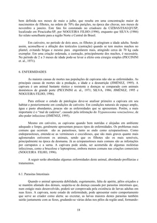 18
bem definida nos meses de maio a julho, que resulta em uma concentração maior de
nascimentos de filhotes, na ordem de 70% das parições, na época das chuvas, nos meses de
novembro a janeiro. Este fato foi constatado no criadouro da CIZBAS/ESALQ/USP,
localizado em Piracicaba-SP, por NOGUEIRA FILHO (1996), enquanto que SILVA (1986)
fez relato semelhante para a região Norte e Central do Brasil.
Em cativeiro, no período de dois anos, os filhotes já atingiram a idade adulta. Sendo
assim, aconselha-se a ablação dos testículos (castração) quando se tem muitos machos no
plantel, evitando brigas e mesmo para engordarem mais, atingindo cerca de 70 kg cada
exemplar. Em uma criação ordenada, a castração, principalmente dos machos, é necessária.
No período de 2 a 3 meses de idade pode-se levar a efeito esta cirurgia simples (PICCININI
et. al., 1971).
6. ENFERMIDADES
As maiores causas de mortes nas populações de capivaras não são as enfermidades. As
principais causas de mortes são a predação, a idade e a desnutrição (JIMÉNEZ, 1995). A
capivara é um animal bastante rústico e resistente a doenças se comparado com animais
domésticos de grande porte (PICCININI et. al., 1971; SILVA, 1986; JIMÉNEZ, 1995 e
NOGUEIRA FILHO, 1996).
Para enfocar o estudo de patologias deve-se analisar primeiro a capivara em seu
habitat e posteriormente em condições de cativeiro. Em condições naturais de espaço amplo,
água e pasto abundantes, poucas são as enfermidades que se apresentam. Porém, a mais
importante é o “mal de cadeiras”, causado pela infestação do Trypanossoma venezuelense, de
alto poder infeccioso (JIMÉNEZ, 1995).
Mesmo em cativeiro, as capivaras quando bem nutridas e alojadas em ambiente
adequado e limpo, geralmente apresentam poucos tipos de enfermidades. Os problemas mais
comuns que ocorrem são as parasitoses, tanto as endo como ectoparasitoses. Como
endoparasitoses, entende-se as verminoses e coccidioses, que são mais graves quanto mais
aglomerados estiverem os animais, sendo que os filhotes são os mais sensíveis,
principalmente na época da desmama. Já as ectoparasitoses mais comuns são as infestações
por carrapatos e a sarna. A capivara pode ainda, ser acometida de algumas moléstias
infecciosas, como a brucelose e leptospirose, embora menos comuns nas criações comerciais
(NOGUEIRA FILHO, 1996).
A seguir serão abordadas algumas enfermidades deste animal, abordando profilaxias e
tratamentos.
6.1. Parasitas Intestinais
Quando o animal apresenta debilidade, esgotamento, falta de apetite, pêlos eriçados e
se mantém afastado dos demais, suspeita-se da doença causada por parasitas intestinais que,
num estágio mais desenvolvido, poderá ser comprovada pela existência de larvas adultas em
suas fezes. A capivara, neste estado de enfermidade, pode apresentar outro comportamento
que serve ao criador como alerta: ao excretar, as larvas maiores destes parasitas também
sairão juntamente com as fezes, grudando-se várias delas nos pêlos da região anal, formando-
 