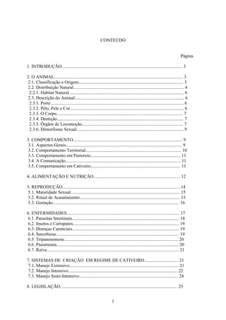 1
CONTEÚDO
Página
1. INTRODUÇÃO.......................................................................................................... 3
2. O ANIMAL................................................................................................................. 3
2.1. Classificação e Origem............................................................................................ 3
2.2. Distribuição Natural................................................................................................. 4
2.2.1. Habitat Natural..................................................................................................... 6
2.3. Descrição do Animal................................................................................................ 6
2.3.1. Porte..................................................................................................................... 6
2.3.2. Pêlo, Pele e Cor.................................................................................................... 6
2.3.3. O Corpo............................................................................................................... 7
2.3.4. Dentição............................................................................................................... 7
2.3.5. Órgãos de Locomoção......................................................................................... 7
2.3.6. Dimorfismo Sexual.............................................................................................. 9
3. COMPORTAMENTO................................................................................................ 9
3.1. Aspectos Gerais...................................................................................................... 9
3.2. Comportamento Territorial.................................................................................... 10
3.3. Comportamento em Pastoreio............................................................................... 11
3.4. A Comunicação..................................................................................................... 11
3.5. Comportamento em Cativeiro............................................................................... 11
4. ALIMENTAÇÃO E NUTRIÇÃO............................................................................ 12
5. REPRODUÇÃO....................................................................................................... 14
5.1. Maturidade Sexual................................................................................................ 15
5.2. Ritual de Acasalamento........................................................................................ 15
5.3. Gestação............................................................................................................... 16
6. ENFERMIDADES................................................................................................... 17
6.1. Parasitas Intestinais.............................................................................................. 18
6.2. Insetos e Carrapatos............................................................................................. 19
6.3. Doenças Carenciais.............................................................................................. 19
6.4. Sarcobiose............................................................................................................ 19
6.5. Tripanosomose.................................................................................................... 20
6.6. Pneumonia........................................................................................................... 20
6.7. Raiva.................................................................................................................... 21
7. SISTEMAS DE CRIAÇÃO EM REGIME DE CATIVEIRO.............................. 21
7.1. Manejo Extensivo................................................................................................ 21
7.2. Manejo Intensivo................................................................................................ 22
7.3. Manejo Semi-Intensivo....................................................................................... 24
8. LEGISLAÇÃO....................................................................................................... 25
 