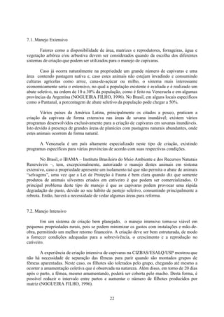 22
7.1. Manejo Extensivo
Fatores como a disponibilidade de área, matrizes e reprodutores, forrageiras, água e
vegetação arbórea e/ou arbustiva devem ser considerados quando da escolha dos diferentes
sistemas de criação que podem ser utilizados para o manejo de capivaras.
Caso já ocorra naturalmente na propriedade um grande número de capivaras e uma
área contendo pastagem nativa e, caso estes animais não estejam invadindo e consumindo
culturas agrícolas como arroz, cana-de-açúcar ou milho, o sistema mais interessante
economicamente seria o extensivo, no qual a população existente é avaliada e é realizado um
abate seletivo, na ordem de 10 a 30% da população, como é feito na Venezuela e em algumas
províncias da Argentina (NOGUEIRA FILHO, 1996). No Brasil, em alguns locais específicos
como o Pantanal, a porcentagem de abate seletivo da população pode chegar a 50%.
Vários países da América Latina, principalmente os citados a pouco, praticam a
criação da capivara de forma extensiva nas áreas de savana inundável; existem vários
programas desenvolvidos exclusivamente para a criação de capivaras em savanas inundáveis.
Isto devido à presença de grandes áreas de planícies com pastagens naturais abundantes, onde
estes animais ocorrem de forma natural.
A Venezuela é um país altamente especializado neste tipo de criação, existindo
programas específicos para várias provincias de acordo com suas respectivas condições.
No Brasil, o IBAMA – Instituto Brasileiro do Meio Ambiente e dos Recursos Naturais
Renováveis –, tem, excepcionalmente, autorizado o manejo destes animais em sistema
extensivo, caso a propriedade apresente um isolamento tal que não permita o abate de animais
“selvagens”, uma vez que a Lei de Proteção à Fauna é bem clara quando diz que somente
produtos de animais silvestres criados em cativeiro é que podem ser comercializados. O
principal problema deste tipo de manejo é que as capivaras podem provocar uma rápida
degradação do pasto, devido ao seu hábito de pastejo seletivo, consumindo principalmente a
rebrota. Então, haverá a necessidade de vedar algumas áreas para reforma.
7.2. Manejo Intensivo
Em um sistema de criação bem planejado, o manejo intensivo torna-se viável em
pequenas propriedades rurais, pois se podem minimizar os gastos com instalações e mão-de-
obra, permitindo um melhor retorno financeiro. A criação deve ser bem estruturada, de modo
a fornecer condições adequadas para a sobrevivência, o crescimento e a reprodução no
cativeiro.
A experiência de criação intensiva de capivaras na CIZBAS/ESALQ/USP mostrou que
não há necessidade de separação das fêmeas para parir quando são montados grupos de
fêmeas aparentadas. Neste caso, os filhotes são tolerados pelo grupo, chegando até mesmo a
ocorrer a amamentação coletiva que é observada na natureza. Além disso, em torno de 20 dias
após o parto, a fêmea, mesmo amamentando, poderá ser coberta pelo macho. Desta forma, é
possível reduzir o intervalo entre partos e aumentar o número de filhotes produzidos por
matriz (NOGUEIRA FILHO, 1996).
 