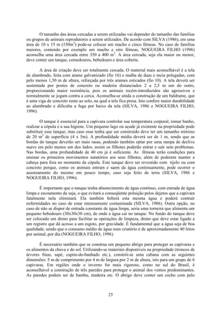 23
O tamanho das áreas cercadas a serem utilizadas vai depender do tamanho das famílias
ou grupos de animais reprodutores a serem utilizados. De acordo com SILVA (1986), em uma
área de 10 x 15 m (150m2
) pode-se colocar um macho e cinco fêmeas. No caso de famílias
maiores, contendo por exemplo um macho e oito fêmeas, NOGUEIRA FILHO (1996)
aconselha uma área cercada entre 350 a 400 m2
. A área cercada, seja ela maior ou menor,
deve conter um tanque, comedouros, bebedouro e área coberta.
A área de criação deve ser totalmente cercada. O material mais aconselhável é a tela
de alambrado, feita com arame galvanizado (fio 16) e malha de duas e meia polegadas, com
pelo menos 1,50 m de altura, reforçada por três arames esticados (fio 10). A tela deverá ser
sustentada por postes de concreto ou madeira distanciados 2 a 2,5 m um do outro,
proporcionando maior resistência, pois os animais recém-introduzidos são agressivos e
normalmente se jogam contra a cerca. Aconselha-se ainda a construção de um baldrame, que
é uma viga de concreto rente ao solo, na qual a tela fica presa. Isto confere maior durabilidade
ao alambrado e dificulta a fuga por baixo da tela (SILVA, 1986 e NOGUEIRA FILHO,
1996).
O tanque é essencial para a capivara controlar sua temperatura corporal, tomar banho,
realizar a cópula e a sua higiene. Um pequeno lago ou açude já existente na propriedade pode
substituir esse tanque; mas caso esse tenha que ser construído deve ter um tamanho mínimo
de 20 m2
de superfície (4 x 5m). A profundidade média deverá ser de 1 m, sendo que as
bordas do tanque deverão ser mais rasas, podendo também optar por uma rampa de declive
suave em pelo menos um dos lados; assim os filhotes poderão entrar e sair sem problemas.
Nas bordas, uma profundidade de 40 cm já é suficiente. As fêmeas terão condições para
ensinar os primeiros movimentos natatórios aos seus filhotes, além de poderem manter a
cabeça para fora no momento da cópula. Este tanque deve ser revestido com tijolo ou com
concreto porque, como os animais entram e saem da água continuamente, pode ocorrer o
assoreamento do mesmo em pouco tempo, caso seja feito de terra (SILVA, 1986 e
NOGUEIRA FILHO, 1996).
É importante que o tanque tenha abastecimento de água contínuo, com entrada de água
limpa e escoamento da suja, o que evitará a conseqüente poluição pelos dejetos que a capivara
fatalmente nela eliminará. Ela também beberá esta mesma água e poderá contrair
enfermidades no caso de estar intensamente contaminada (SILVA, 1986). Outra opção, no
caso de não se dispor de entrada constante de água limpa, seria uma torneira que alimenta um
pequeno bebedouro (30x30x30 cm), de onde a água cai no tanque. No fundo do tanque deve
ser colocado um dreno para facilitar as operações de limpeza, dreno que deve estar ligado a
um registro que dá acesso a um esgoto, por gravidade. É fundamental que a água seja de boa
qualidade, sendo que o consumo médio de água num criatório é de aproximadamente 40 litros
por animal, por dia (NOGUEIRA FILHO, 1996).
É necessário também que se construa um pequeno abrigo para proteger as capivaras e
os alimentos da chuva e do sol. Utilizando-se materiais disponíveis na propriedade (troncos de
árvores finas, sapé, capim-do-banhado etc.), constrói-se uma cabana com as seguintes
dimensões: 5 m de comprimento por 4 m de largura por 2 m de altura, isto para um grupo de 6
capivaras. Em regiões onde o inverno for mais rigoroso, como no sul do Brasil, é
aconselhável a construção de três paredes para proteger o animal dos ventos predominantes.
As paredes podem ser de bambu, madeira etc. O abrigo deve conter um cocho com pelo
 