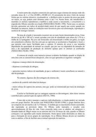25
A maior parte das criações comerciais de capivaras segue sistemas de manejo onde são
cercadas áreas de 1 a 4 ha (10.000 a 40.000 m2
). O cercamento da área é feito da mesma
forma que no sistema intensivo, excetuando-se a distância entre os postes da cerca que pode
ser maior, ou seja, podem estar distantes entre si até 3 m. Nestas áreas, são introduzidos e
mantidos os animais reprodutores e também é onde ocorre o nascimento, o crescimento e a
engorda dos filhotes nascidos na criação (NOGUEIRA FILHO, 1996). Neste caso, os animais
deverão apresentar um índice de produtividade maior do que aquele que ocorre quando em
liberdade na natureza, dadas as condições mais favoráveis para sua alimentação, reprodução e
ausência de inimigos naturais.
Na área de criação é necessário construir um ou mais locais denominados cevas. Estas
devem ter de 40 a 100 m2 e serem cercadas com tela de alambrado com altura de 1,70 m e
malha de 2,5 polegadas. Na ceva são fornecidos sal mineralizado e milho em grãos, ou ração
em comedouros cobertos. Isto faz com que as capivaras se acostumem a freqüentar o local, o
que permite uma maior facilidade para a captura. O número de cevas e seu tamanho
dependerão da quantidade de animais na criação, que por sua vez dependerá do tamanho da
área e da capacidade de produção de alimento (pasto) para os animais aí confinados
(NOGUEIRA FILHO, 1996).
O sistema de criação semi-intensivo possui evidentes facilidades quando se dispõe de
uma área com as características desejáveis, uma vez que apresenta as seguintes vantagens:
- dispensa o manejo diário de alimentação;
- dispensa a construção de abrigos;
- apresenta maiores índices de natalidade, já que o ambiente é muito semelhante ao natural e
não há predação.
No entanto, algumas das desvantagens do sistema são:
- ausência de controle individual de doenças;
- maior esforço de captura dos animais, mas que pode ser minimizado por meio da instalação
de cevas.
Conclui-se facilmente que as vantagens superam as desvantagens, além deste sistema
contribuir para a preservação da espécie (SILVA, 1986).
Como não se deve manejar a capivara individualmente, a criação poderá ser iniciada
com um grupo familiar. De acordo com NOGUEIRA FILHO (1996), o grupo familiar deve
ser composto de um macho e de 5 a 9 fêmeas. À medida que os nascimentos forem ocorrendo,
são registradas as prováveis datas. Os filhotes serão marcados e sexados com
aproximadamente 60 dias de vida. Estes crescerão junto com os adultos, até atingirem o
tamanho/idade de 20kg/6 meses ou no máximo até 8 ou 10 meses de vida, quando os filhotes
começam a ser agredidos pelo macho dominante. Nesta época serão destinados ao abate ou
para a formação de novos grupos de reprodução. Já os filhotes fêmeas devem ser mantidos
com os adultos, a fim de facilitar uma eventual reposição de matrizes.
 