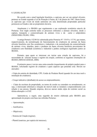 26
8. LEGISLAÇÃO
De acordo com a atual legislação brasileira, a capivara, por ser um animal silvestre,
pertence ao Estado segundo a Lei de Proteção à Fauna, de 3 de janeiro de 1967. Desta forma,
as capivaras que vivem de modo autóctone em uma determinada propriedade particular
pertencem ao Estado e não ao proprietário da terra.
Atualmente é o IBAMA que regulamenta a sua exploração econômica através de
Portarias. Este órgão controla todos os processos referentes a animais silvestres, desde a
captura, transporte e comercialização de animais vivos e da carne e subprodutos
(NOGUEIRA FILHO, 1996).
A antiga Portaria 132/88 foi substituída pelas Portarias N° 118-N e 117-N, que tratam,
respectivamente, da normalização do funcionamento de criadouros de animais da fauna
silvestre brasileira com fins econômicos e industriais e da normalização da comercialização
de animais vivos, abatidos, parte e produtos da fauna silvestre brasileira provenientes de
criadouros com finalidade econômica e industrial e jardins zoológicos registrados juntos ao
IBAMA.
Portanto, para quem se interessar em iniciar uma criação de capivaras, há a
necessidade de solicitar licença e registro da criação, conforme as seguintes orientações do
IBAMA (MINAS GERAIS, 2000):
O primeiro passo é enviar uma carta-consulta (requerimento de próprio punho) para o
IBAMA, solicitando registro do criadouro e quais espécies que pretende criar. Devem ser
anexados:
- Cópia da carteira de identidade, CPF, Cartão de Produtor Rural (quando for em área rural a
instalação do criadouro);
- Croqui indicativo (detalhado) de acesso ao empreendimento;
- Cópia da escritura da propriedade, ou termo de cessão ou comodato ou arrendamento, ou
seja, o interessado informará a situação do imóvel onde se instalará o empreendimento com
relação à sua pessoa. Quando empresa, deve-se anexar ainda cópia do contrato social ou
última alteração e o CGC.
Apresenta-se, a seguir, uma sugestão de roteiro elaborada pelo IBAMA para
apresentação de projeto com base nas referidas Portarias:
- Apresentação;
- Justificativa;
- Objetivo(s);
- Sistema de Criação (regime);
- Plantel (matrizes, por espécie de interesse);
 