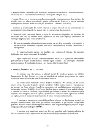 27
- Aspectos físicos e sanitários (das instalações, com suas características - dimensionamentos,
finalidade, etc. - e dos aspectos construtivos - drenagens, abrigos, etc.);
- Manejo (descrever as normas e procedimentos adotados no criadouro nas diversas fases da
criação, tanto em relação aos animais, quanto à alimentação; descrever o manejo sanitário
empregado no plantel e outras informações pertinentes - controle e marcação);
- Evolução e estabilização do plantel (efetuar o cálculo levando-se em consideração os
parâmetros técnicos disponíveis, quando não, as características das espécies);
- Comercialização (descrever formas e tipos de produto ou subproduto de interesse do
criadouro; em caso de animais vivos, especificar se será com objetivo ornamental ou
formação de plantel para outros criadouros);
- Devem ser anexadas plantas ilustrativas sempre que se fizer necessário, referendando a
escala utilizada, dimensões, legendas indicativas e ressaltando os detalhes construtivos e
de segurança.
O empreendimento deverá ter também um responsável técnico, devidamente
habilitado, com termo ou contrato de trabalho.
Após a aprovação da Carta Consulta submetida ao IBAMA, o produtor está liberado
para elaborar o projeto e submetê-lo ao referido órgão, visando a sua aprovação. De modo
geral, o processo de legalização toma de 1 a 3 meses, até a liberação final.
9. OBTENÇÃO DO PLANTEL INICIAL
Os animais que vão compor o plantel inicial do criadouro podem ser obtidos
basicamente de duas formas: por meio da aquisição de animais provenientes de outros
criadouros autorizados ou por meio de captura na natureza.
De acordo com a Portaria N° 118-N, de 15 de outubro de 1997, em seu Art. 11, o qual
dispõe sobre a formação do plantel inicial, o criadouro poderá utilizar matrizes e reprodutores
de animais da fauna silvestre brasileira provenientes de estabelecimentos registrados ou
cadastrados junto ao IBAMA e de ações de fiscalização e na ausência destes, poderá solicitar
a captura na natureza, mediante requerimento que informe o nome do responsável pela
captura e pelo transporte, local de captura, quantidade de animais a serem capturados, método
de captura, meio de transporte e apresentação de censo populacional estimativo.
A captura na natureza será permitida preferencialmente em locais onde as espécies
estejam causando danos à agricultura, pecuária ou saúde pública, o que deve ser comprovado
por meio de laudo técnico de um órgão de extensão rural ou por um órgão de pesquisa ou por
um pesquisador, ratificado pelo IBAMA.
A captura será autorizada através de Licença expedida pela Superintendência do
IBAMA onde se localiza o criadouro, ouvidas as demais Superintendências envolvidas.
 