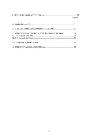 2
9. OBTENÇÃO DO PLANTEL INICIAL................................................................ 27
Página
10. IDADE DE ABATE..................................................................................... 27
11. O ABATE E O PROCESSAMENTO DA CARNE..................................... 28
12. ASPECTOS DA COMERCIALIZAÇÃO DOS PRODUTOS..................... 29
12.1. O Mercado da Carne.................................................................................. 29
12.2. O Mercado do Couro................................................................................. 30
13. CONSIDERAÇÕES FINAIS........................................................................ 30
14. REFERÊNCIAS BIBLIOGRÁFICAS.......................................................... 31
 