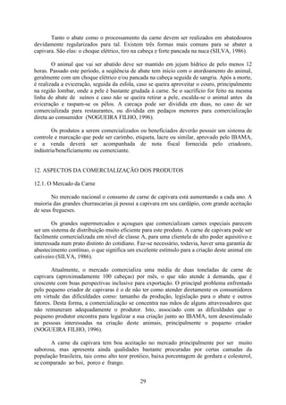 29
Tanto o abate como o processamento da carne devem ser realizados em abatedouros
devidamente regularizados para tal. Existem três formas mais comuns para se abater a
capivara. São elas: o choque elétrico, tiro na cabeça e forte pancada na nuca (SILVA, 1986).
O animal que vai ser abatido deve ser mantido em jejum hídrico de pelo menos 12
horas. Passado este período, a seqüência de abate tem início com o atordoamento do animal,
geralmente com um choque elétrico e/ou pancada na cabeça seguida de sangria. Após a morte,
é realizada a eviceração, seguida da esfola, caso se queira aproveitar o couro, principalmente
na região lombar, onde a pele é bastante grudada à carne. Se o sacríficio for feito na mesma
linha de abate de suínos e caso não se queira retirar a pele, escalda-se o animal antes da
eviceração e raspam-se os pêlos. A carcaça pode ser dividida em duas, no caso de ser
comercializada para restaurantes, ou dividida em pedaços menores para comercialização
direta ao consumidor (NOGUEIRA FILHO, 1996).
Os produtos a serem comercializados ou beneficiados deverão possuir um sistema de
controle e marcação que pode ser carimbo, etiqueta, lacre ou similar, aprovado pelo IBAMA,
e a venda deverá ser acompanhada de nota fiscal fornecida pelo criadouro,
indústria/beneficiamento ou comerciante.
12. ASPECTOS DA COMERCIALIZAÇÃO DOS PRODUTOS
12.1. O Mercado da Carne
No mercado nacional o consumo de carne de capivara está aumentando a cada ano. A
maioria das grandes churrascarias já possui a capivara em seu cardápio, com grande aceitação
de seus fregueses.
Os grandes supermercados e açougues que comercializam carnes especiais parecem
ser um sistema de distribuição muito eficiente para este produto. A carne de capivara pode ser
facilmente comercializada em nível de classe A, para uma clientela de alto poder aquisitivo e
interessada num prato distinto do cotidiano. Faz-se necessário, todavia, haver uma garantia de
abastecimento contínuo, o que significa um excelente estímulo para a criação deste animal em
cativeiro (SILVA, 1986).
Atualmente, o mercado comercializa uma média de duas toneladas de carne de
capivara (aproximadamente 100 cabeças) por mês, o que não atende à demanda, que é
crescente com boas perspectivas inclusive para exportação. O principal problema enfrentado
pelo pequeno criador de capivaras é o de não ter como atender diretamente os consumidores
em virtude das dificuldades como: tamanho da produção, legislação para o abate e outros
fatores. Desta forma, a comercialização se concentra nas mãos de alguns atravessadores que
não remuneram adequadamente o produtor. Isto, associado com as dificuldades que o
pequeno produtor encontra para legalizar a sua criação junto ao IBAMA, tem desestimulado
as pessoas interessadas na criação deste animais, principalmente o pequeno criador
(NOGUEIRA FILHO, 1996).
A carne da capivara tem boa aceitação no mercado principalmente por ser muito
saborosa, mas apresenta ainda qualidades bastante procuradas por certas camadas da
população brasileira, tais como alto teor protéico, baixa porcentagem de gordura e colesterol,
se comparado ao boi, porco e frango.
 