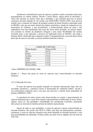 30
Atualmente a demanda pela carne de capivara é grande e tende a aumentar ainda mais,
principalmente no centros urbanos. Devido a vários fatores, alguns destes já discutidos, a
oferta não aumenta no mesmo ritmo que a demanda, o que contribui para que os preços
continuem elevados (Quadro 4). De acordo com NOGUEIRA FILHO (1996), uma possível
solução seria o aumento do número de produtos animais da fauna brasileira registrados junto
ao IBAMA, visto que um maior número de criadores permitiria a criação de cooperativas e/ou
associações de criadores, o que possibilitaria a comercialização direta da carne e dos
subprodutos com uma distribuição mais justa dos lucros dessa atividade. Ao mesmo tempo,
este aumento no número de produtores obrigaria a uma maior flexibilidade das normas
existentes hoje, o que agilizaria o processo de legalização junto ao IBAMA, que ainda é
bastante difícil e demorado para o pequeno criador. Consequentemente, com uma maior oferta
deste tipo de carne no mercado, os preços também tenderiam a baixar.
CARNE DE CAPIVARA
Nome da peça Preço em R$
Kit 16,70
Pernil 17,70
Costela 14,20
Paleta 15,50
Carré 17,70
Bisteca Carré 19,50
Bisteca Paleta 17,20
Fonte: EMPÓRIO SILVESTRE, 2000.
Quadro 4 – Preços das peças de carne de capivara mais comercializadas no mercado
brasileiro.
12.2. O Mercado do Couro
O couro da capivara tem grande aceitação no mercado internacional, haja vista sua
suavidade, resistência e superfície vistosa. É denominado de “carpincho leather”, devido à
sua nomenclatura argentina, pois é esse país que processa e exporta maior quantidade do
produto (JIMÉNEZ, 1995).
A experiência de outros países mais desenvolvidos na criação e aproveitamento da
capivara demonstra que o couro deste animal é apreciadíssimo na fabricação de luvas, bolsas,
sapatos, cintos etc. Sua qualidade e durabilidade são consideradas excelentes, alcançando
altos preços no mercado de matérias-primas da indústria especializada.
Apesar de todas as suas qualidades, o couro da capivara é pouco comercializado no
mercado brasileiro. De acordo com SILVA (1986), caso haja um abastecimento constante,
certamente o couro de capivara alcançará uma ótima demanda no mercado brasileiro e com
boas possibilidades de exportação. O preço médio, por pele crua ou salgada, fica em torno de
US$ 3,00.
 