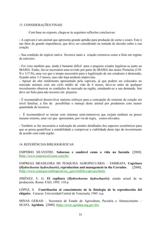 31
13. CONSIDERAÇÕES FINAIS
Com base no exposto, chega-se às seguintes reflexões conclusivas:
- A capivara é um animal que apresenta grande aptidão para produção de carne e couro. Este é
um fator de grande importância, que deve ser considerado na tomada de decisão sobre a sua
criação.
- Sua condição de espécie nativa favorece tanto a criação extensiva como a feita em regime
de cativeiro.
- Foi visto também que, ainda é bastante difícil para o pequeno criador legalizar-se junto ao
IBAMA. Então, faz-se necessária uma revisão por parte do IBAMA das atuais Portarias (118-
N e 117-N), uma vez que o tempo necessário para a legalização de um criadouro é demorado,
ficando entre 1-3 meses, caso não haja nenhum imprevisto.
- Apesar do alto rendimento apresentado pela capivara, já que podem ser colocados no
mercado animais com um ciclo médio de vida de 6 meses, deve-se antes de qualquer
investimento observar as condições do mercado na região, estudando-se a sua demanda. Isto
deve ser feito para não incorrer em prejuízo.
- É recomendável desenvolver maiores esforços para a concepção de sistemas de criação em
nível familiar, a fim de possibilitar o manejo deste animal por produtores com menor
quantidade de recursos.
- É recomendável se iniciar com sistemas semi-intensivos que exijam nenhum ou pouco
insumo externo, uma vez que apresentam, por via de regra, custos elevados.
- Também se faz necessária a realização de estudos detalhados dos aspectos econômicos para
que se possa quantificar a rentabilidade e comprovar a viabilidade deste tipo de investimento
de acordo com cada região.
14. REFERÊNCIAS BIBLIOGRÁFICAS
EMPÓRIO SILVESTRE. Saboroso e saudável como a vida na fazenda. 2000.
(http://www.emporiosilvestre.com.br).
EMPRESA BRASILEIRA DE PESQUISA AGROPECUÁRIA – EMBRAPA. Capybara
(Hydrochoerus hydrochaeris), reproduction and management in the Cerrados. 2000.
(http://www.cenargen.embrapa.br/rec_gen/wildlife/capivara.html).
JIMÉNEZ, E. G. El capibara (Hydrochoerus hydrochaeris): estado actual de su
producción. Roma: FAO, 1995. 110 p.
LÓPEZ, S. Contribución al conocimiento de la fisiologia de la reproducción del
chiguire. Caracas: Universidad Central de Venezuela, 1985. n.p.
MINAS GERAIS – Secretaria de Estado de Agricultura, Pecuária e Abastecimento –
SEAPA. Agridata. 2000. (http://www.agridata.mg.gov.br).
 