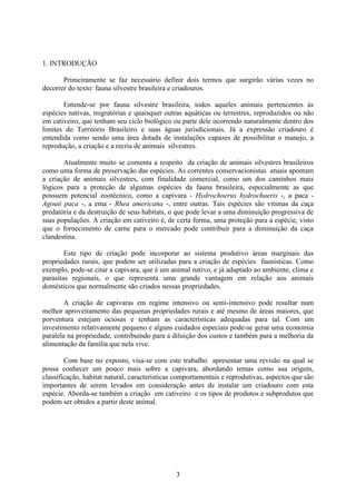3
1. INTRODUÇÃO
Primeiramente se faz necessário definir dois termos que surgirão várias vezes no
decorrer do texto: fauna silvestre brasileira e criadouros.
Entende-se por fauna silvestre brasileira, todos aqueles animais pertencentes às
espécies nativas, migratórias e quaisquer outras aquáticas ou terrestres, reproduzidos ou não
em cativeiro, que tenham seu ciclo biológico ou parte dele ocorrendo naturalmente dentro dos
limites do Território Brasileiro e suas águas jurisdicionais. Já a expressão criadouro é
entendida como sendo uma área dotada de instalações capazes de possibilitar o manejo, a
reprodução, a criação e a recria de animais silvestres.
Atualmente muito se comenta a respeito da criação de animais silvestres brasileiros
como uma forma de preservação das espécies. As correntes conservacionistas atuais apontam
a criação de animais silvestres, com finalidade comercial, como um dos caminhos mais
lógicos para a proteção de algumas espécies da fauna brasileira, especialmente as que
possuem potencial zootécnico, como a capivara - Hydrochoerus hydrochaeris -, a paca -
Agouti paca -, a ema - Rhea americana -, entre outras. Tais espécies são vitimas da caça
predatória e da destruição de seus habitats, o que pode levar a uma diminuição progressiva de
suas populações. A criação em cativeiro é, de certa forma, uma proteção para a espécie, visto
que o fornecimento de carne para o mercado pode contribuir para a diminuição da caça
clandestina.
Este tipo de criação pode incorporar ao sistema produtivo áreas marginais das
propriedades rurais, que podem ser utilizadas para a criação de espécies faunísticas. Como
exemplo, pode-se citar a capivara, que é um animal nativo, e já adaptado ao ambiente, clima e
parasitas regionais, o que representa uma grande vantagem em relação aos animais
domésticos que normalmente são criados nessas propriedades.
A criação de capivaras em regime intensivo ou semi-intensivo pode resultar num
melhor aproveitamento das pequenas propriedades rurais e até mesmo de áreas maiores, que
porventura estejam ociosas e tenham as características adequadas para tal. Com um
investimento relativamente pequeno e alguns cuidados especiais pode-se gerar uma economia
paralela na propriedade, contribuindo para a diluição dos custos e também para a melhoria da
alimentação da família que nela vive.
Com base no exposto, visa-se com este trabalho apresentar uma revisão na qual se
possa conhecer um pouco mais sobre a capivara, abordando temas como sua origem,
classificação, habitat natural, características comportamentais e reprodutivas, aspectos que são
importantes de serem levados em consideração antes de instalar um criadouro com esta
espécie. Aborda-se também a criação em cativeiro e os tipos de produtos e subprodutos que
podem ser obtidos a partir deste animal.
 