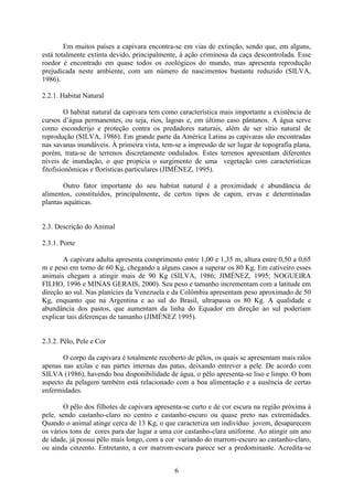 6
Em muitos países a capivara encontra-se em vias de extinção, sendo que, em alguns,
está totalmente extinta devido, principalmente, à ação criminosa da caça descontrolada. Esse
roedor é encontrado em quase todos os zoológicos do mundo, mas apresenta reprodução
prejudicada neste ambiente, com um número de nascimentos bastante reduzido (SILVA,
1986).
2.2.1. Habitat Natural
O habitat natural da capivara tem como característica mais importante a existência de
cursos d’água permanentes, ou seja, rios, lagoas e, em último caso pântanos. A água serve
como esconderijo e proteção contra os predadores naturais, além de ser sítio natural de
reprodução (SILVA, 1986). Em grande parte da América Latina as capivaras são encontradas
nas savanas inundáveis. À primeira vista, tem-se a impressão de ser lugar de topografia plana,
porém, trata-se de terrenos discretamente ondulados. Estes terrenos apresentam diferentes
níveis de inundação, o que propicia o surgimento de uma vegetação com características
fitofisionômicas e florísticas particulares (JIMÉNEZ, 1995).
Outro fator importante do seu habitat natural é a proximidade e abundância de
alimentos, constituídos, principalmente, de certos tipos de capim, ervas e determinadas
plantas aquáticas.
2.3. Descrição do Animal
2.3.1. Porte
A capivara adulta apresenta comprimento entre 1,00 e 1,35 m, altura entre 0,50 a 0,65
m e peso em torno de 60 Kg, chegando a alguns casos a superar os 80 Kg. Em cativeiro esses
animais chegam a atingir mais de 90 Kg (SILVA, 1986; JIMÉNEZ, 1995; NOGUEIRA
FILHO, 1996 e MINAS GERAIS, 2000). Seu peso e tamanho incrementam com a latitude em
direção ao sul. Nas planícies da Venezuela e da Colômbia apresentam peso aproximado de 50
Kg, enquanto que na Argentina e ao sul do Brasil, ultrapassa os 80 Kg. A qualidade e
abundância dos pastos, que aumentam da linha do Equador em direção ao sul poderiam
explicar tais diferenças de tamanho (JIMÉNEZ 1995).
2.3.2. Pêlo, Pele e Cor
O corpo da capivara é totalmente recoberto de pêlos, os quais se apresentam mais ralos
apenas nas axilas e nas partes internas das patas, deixando entrever a pele. De acordo com
SILVA (1986), havendo boa disponibilidade de água, o pêlo apresenta-se liso e limpo. O bom
aspecto da pelagem também está relacionado com a boa alimentação e a ausência de certas
enfermidades.
O pêlo dos filhotes de capivara apresenta-se curto e de cor escura na região próxima à
pele, sendo castanho-claro no centro e castanho-escuro ou quase preto nas extremidades.
Quando o animal atinge cerca de 13 Kg, o que caracteriza um indivíduo jovem, desaparecem
os vários tons de cores para dar lugar a uma cor castanho-clara uniforme. Ao atingir um ano
de idade, já possui pêlo mais longo, com a cor variando do marrom-escuro ao castanho-claro,
ou ainda cinzento. Entretanto, a cor marrom-escura parece ser a predominante. Acredita-se
 