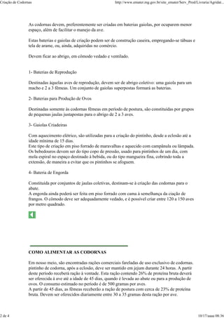Criação de Codornas                                             http://www.emater.mg.gov.br/site_emater/Serv_Prod/Livraria/Agridat...




                 As codornas devem, preferentemente ser criadas em baterias gaiolas, por ocuparem menor
                 espaço, além de facilitar o manejo da ave.

                 Estas baterias e gaiolas de criação podem ser de construção caseira, empregando-se tábuas e
                 tela de arame, ou, ainda, adquiridas no comércio.

                 Devem ficar ao abrigo, em cômodo vedado e ventilado.


                 1- Baterias de Reprodução

                 Destinadas àquelas aves de reprodução, devem ser de abrigo coletivo: uma gaiola para um
                 macho e 2 a 3 fêmeas. Um conjunto de gaiolas superpostas formará as baterias.

                 2- Baterias para Produção de Ovos

                 Destinadas somente às codornas fêmeas em período de postura, são constituídas por grupos
                 de pequenas jaulas justapostas para o abrigo de 2 a 3 aves.

                 3- Gaiolas Criadeiras

                 Com aquecimento elétrico, são utilizadas para a criação do pintinho, desde a eclosão até a
                 idade mínima de 15 dias.
                 Este tipo de criação em piso forrado de maravalhas e aquecido com campânula ou lâmpada.
                 Os bebedouros devem ser do tipo copo de pressão, usado para pintinhos de um dia, com
                 mola espiral no espaço destinado à bebida, ou do tipo mangueira fina, cobrindo toda a
                 extensão, de maneira a evitar que os pintinhos se afoguem.

                 4- Bateria de Engorda

                 Constituída por conjuntos de jaulas coletivas, destinam-se à criação das codornas para o
                 abate.
                 A engorda ainda poderá ser feita em piso forrado com cama à semelhança da ciação de
                 frangos. O cômodo deve ser adequadamente vedado, e é possível criar entre 120 a 150 aves
                 por metro quadrado.




                 COMO ALIMENTAR AS CODORNAS

                 Em nosso meio, são encontradas rações comerciais fareladas de uso exclusivo de codornas.
                 pintinho de codorna, após a eclosão, deve ser mantido em jejum durante 24 horas. A partir
                 deste período receberá ração à vontade. Esta ração contendo 26% de proteína bruta deverá
                 ser oferecida à ave até a idade de 45 dias, quando é levada ao abate ou para a produção de
                 ovos. O consumo estimado no período é de 500 gramas por aves.
                 A partir de 45 dias, as fêmeas receberão a ração de postura com cerca de 23% de proteína
                 bruta. Devem ser oferecidos diariamente entre 30 a 35 gramas desta ração por ave.



2 de 4                                                                                                              10/17/aaaa 08:36
 