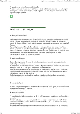 Criação de Codornas                                              http://www.emater.mg.gov.br/site_emater/Serv_Prod/Livraria/Agridat...



                 A água deve ser potável e sempre à vontade.
                 A ração deve ser armazenada em local seco e fresco, não ter contato direto da embalagem
                 com o piso e não ser guardada por período superior a 30 dias. Deve-se evitar, ainda, que
                 seja atacada por roedores.




                 COMO MANEJAR A CRIAÇÃO


                 1- Manejo de Reprodução

                 As codornas de reprodução devem, preferentemente, ser mantidas em gaiolas coletivas de
                 macho e fêmea. Semanalmente, o macho de um abrigo deve ser trocado de lugar com o
                 macho do abrigo vizinho e assim sucessivamente. Recomenda-se um macho para cada2 a 3
                 fêmeas.
                 Devido à grande sensibilidade das codornas à consanguinidade, com marcados efeitos
                 nocivos, recomenda-se evitar os cruzamentos entre parentes parentes próximos. Os ovos
                 férteis de codornas podem ser incubados naturalmente com galinhas anãs ou pombas, muito
                 embora seja um método de pouca eficiência, devido às grandes perdas. O mais
                 recomendável é através da incubação artificial.

                 2- Manejo do Pintinho

                 Decorridas as primeiras 24 horas da eclosão, os pintinhos devem receber aquecimento,
                 ração e água à vontade.
                 A temperatura inicial de criação deve ser 38ºC. A partir do terceiro dia de vida, procede-se
                 à redução diária de 1ºC até que a temperatura se torne ambiente.
                 piso da criadeira é forrado com papel durante os três primeiros dias de vida. A ração será
                 distribuída na própria forração de papel por sobre o piso, nos três primeiros dias. Depois
                 oferecida em cochos do tipo bandeja.
                 Os bebedouros devem ser lavados e sua água trocada, no mínimo, duas vezes ao dia.



                 3- Manejo da Recria

                 A recria compreende o período entre 16 e 45 dias de idade. Nesta época, as aves continuam
                 recebendo ração e água à vontade.

                 4- Manejo de Postura

                 A quantidade de ração por ave deve ser de 30 a 35 gramas, e a água deverá ser fornecida a
                 vontade.
                 Para um índice elevado de postura, o ambiente da criação das codornas em produção deve
                 ser iluminado na base de uma lâmpada incandescente de 15 WATTS para cada 5 metros
                 quadrados de galpão.
                 Recomenda-se do dia seja prolongado para 17 horas, através da associação de luz natural



3 de 4                                                                                                               10/17/aaaa 08:36
 