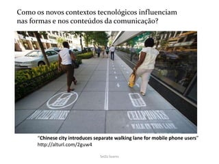 SeiZo Soares
“Chinese city introduces separate walking lane for mobile phone users”
http://alturl.com/2guw4
Como os novos contextos tecnológicos influenciam
nas formas e nos conteúdos da comunicação?
 