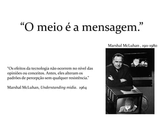 “Os efeitos da tecnologia não ocorrem no nível das
opiniões ou conceitos. Antes, eles alteram os
padrões de percepção sem qualquer resistência.”
Marshal McLuhan, Understanding midia. 1964
“O meio é a mensagem.”
Marshal McLuhan , 1911-1980
 