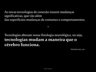 SeiZo Soares
As novas tecnologias de conexão trazem mudanças
significativas, que vão além
das superficiais mudanças de costumes e comportamentos.
*
Tecnologias alteram nossa fisiologia neurológica, ou seja,
tecnologias mudam a maneira que o
cérebro funciona.
Nicholas Carr, 2011
 