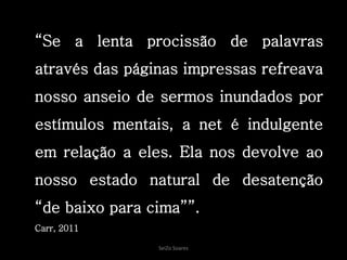 SeiZo Soares
“Se a lenta procissão de palavras
através das páginas impressas refreava
nosso anseio de sermos inundados por
estímulos mentais, a net é indulgente
em relação a eles. Ela nos devolve ao
nosso estado natural de desatenção
“de baixo para cima””.
Carr, 2011
 