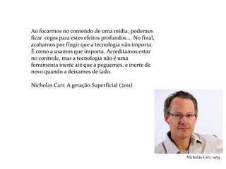Ao focarmos no conteúdo de uma mídia, podemos
ficar cegos para estes efeitos profundos.... No final,
acabamos por fingir que a tecnologia não importa.
É como a usamos que importa. Acreditamos estar
no controle, mas a tecnologia não é uma
ferramenta inerte até que a peguemos, e inerte de
novo quando a deixamos de lado.
Nicholas Carr. A geração Superficial (2011)
Nicholas Carr, 1959
 