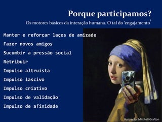 Porque participamos?
Os motores básicos da interação humana. O tal do ‘engajamento’
Ilustração: Mitchell Grafton
Manter e reforçar laços de amizade
Fazer novos amigos
Sucumbir a pressão social
Retribuir
Impulso altruísta
Impulso lascivo
Impulso criativo
Impulso de validação
Impulso de afinidade
 
