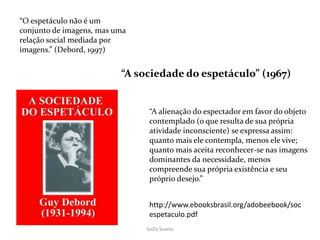 SeiZo Soares
“O espetáculo não é um
conjunto de imagens, mas uma
relação social mediada por
imagens.” (Debord, 1997)
“A alienação do espectador em favor do objeto
contemplado (o que resulta de sua própria
atividade inconsciente) se expressa assim:
quanto mais ele contempla, menos ele vive;
quanto mais aceita reconhecer-se nas imagens
dominantes da necessidade, menos
compreende sua própria existência e seu
próprio desejo.”
http://www.ebooksbrasil.org/adobeebook/soc
espetaculo.pdf
“A sociedade do espetáculo” (1967)
 